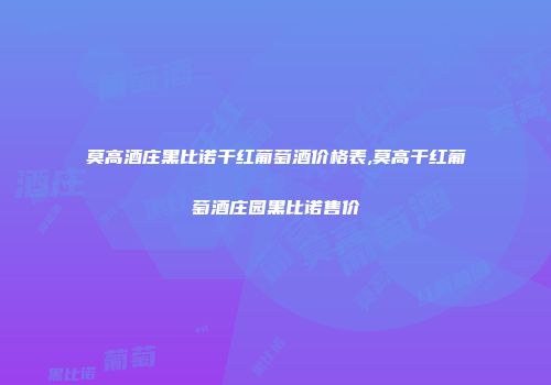 莫高酒庄黑比诺干红葡萄酒价格表,莫高干红葡萄酒庄园黑比诺售价