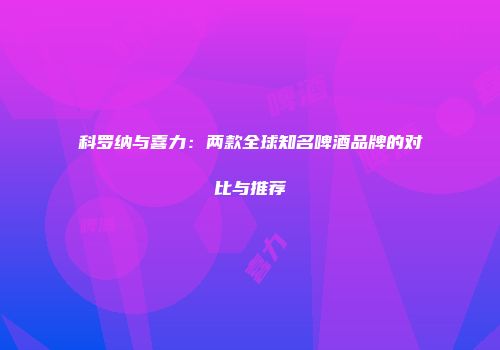科罗纳与喜力：两款全球知名啤酒品牌的对比与推荐