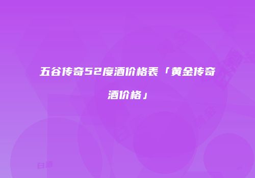 五谷传奇52度酒价格表「黄金传奇酒价格」