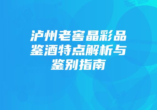 泸州老窖晶彩品鉴酒特点解析与鉴别指南