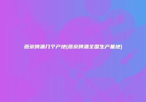 燕京啤酒几个产地(燕京啤酒全国生产基地)