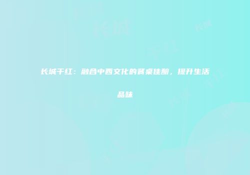 长城干红：融合中西文化的餐桌佳酿，提升生活品味