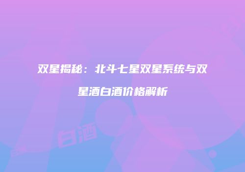 双星揭秘：北斗七星双星系统与双星酒白酒价格解析