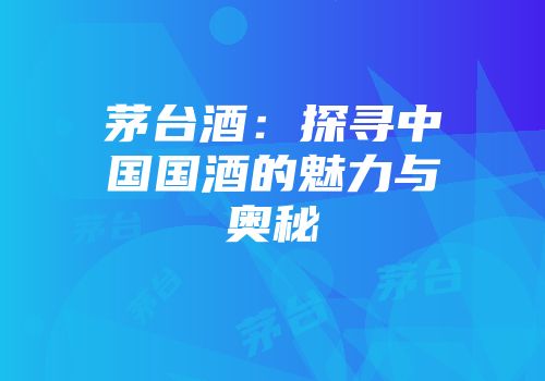茅台酒：探寻中国国酒的魅力与奥秘