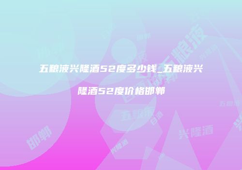 五粮液兴隆酒52度多少钱_五粮液兴隆酒52度价格邯郸