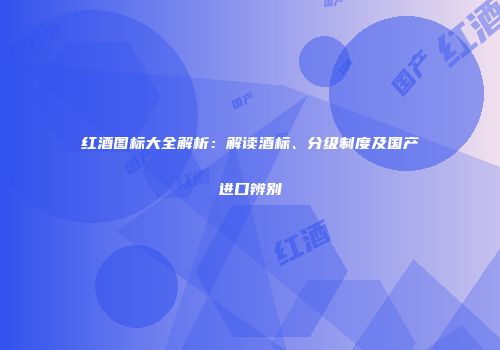 红酒图标大全解析：解读酒标、分级制度及国产进口辨别