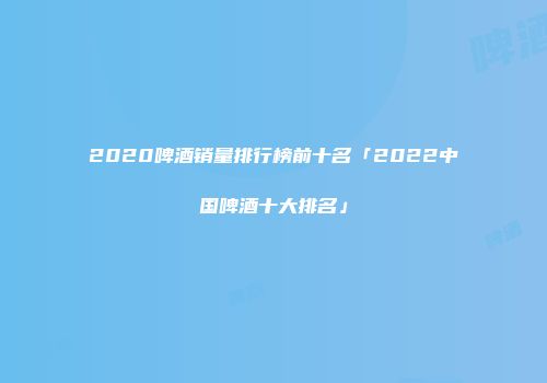 2020啤酒销量排行榜前十名「2022中国啤酒十大排名」