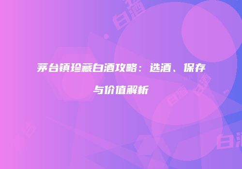 茅台镇珍藏白酒攻略：选酒、保存与价值解析