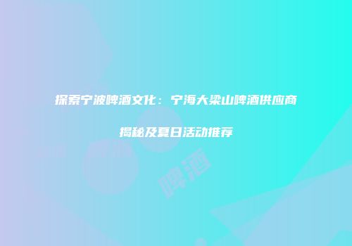 探索宁波啤酒文化：宁海大梁山啤酒供应商揭秘及夏日活动推荐