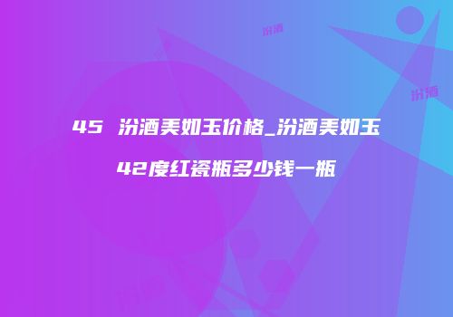 45 汾酒美如玉价格_汾酒美如玉42度红瓷瓶多少钱一瓶