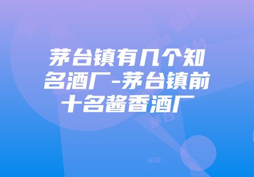 茅台镇有几个知名酒厂-茅台镇前十名酱香酒厂