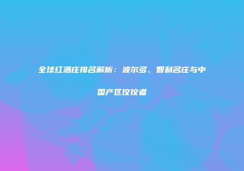 全球红酒庄排名解析：波尔多、智利名庄与中国产区佼佼者