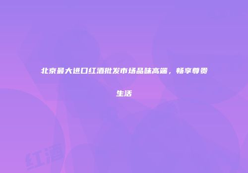 北京最大进口红酒批发市场品味高端，畅享尊贵生活