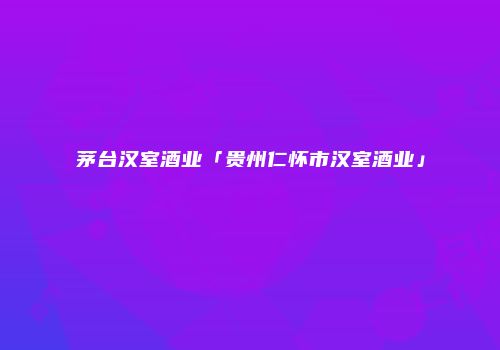 茅台汉室酒业「贵州仁怀市汉室酒业」