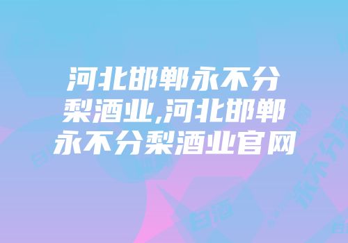 河北邯郸永不分梨酒业,河北邯郸永不分梨酒业官网