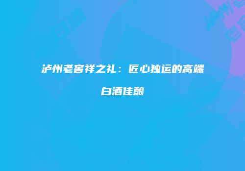 泸州老窖祥之礼：匠心独运的高端白酒佳酿