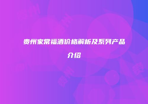 贵州家常福酒价格解析及系列产品介绍