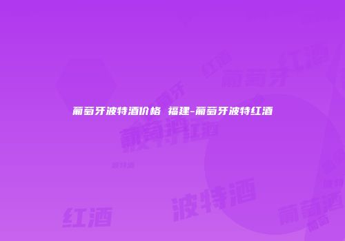 葡萄牙波特酒价格 福建-葡萄牙波特红酒