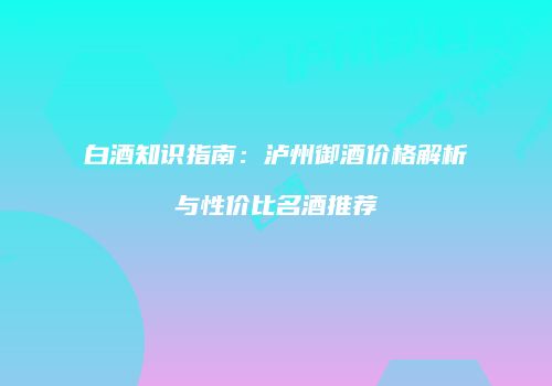 白酒知识指南：泸州御酒价格解析与性价比名酒推荐