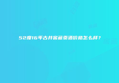 52度16年古井窖藏贡酒价格怎么样？