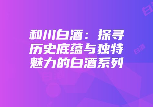 和川白酒：探寻历史底蕴与独特魅力的白酒系列