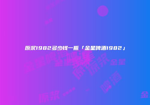 原浆1982多少钱一瓶「金星啤酒1982」