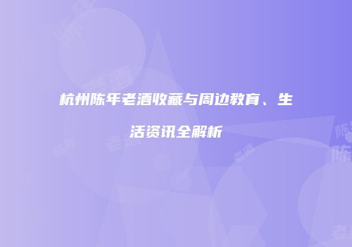 杭州陈年老酒收藏与周边教育、生活资讯全解析