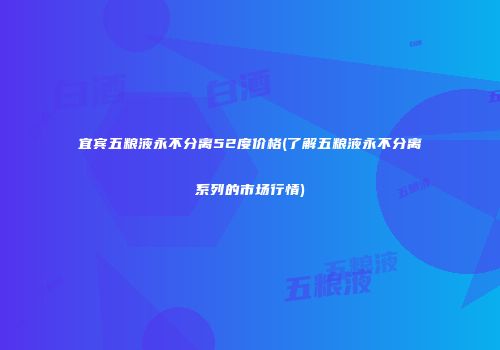 宜宾五粮液永不分离52度价格(了解五粮液永不分离系列的市场行情)
