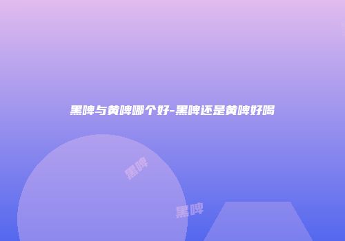 黑啤与黄啤哪个好-黑啤还是黄啤好喝