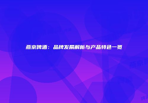 燕京啤酒：品牌发展解析与产品特色一览