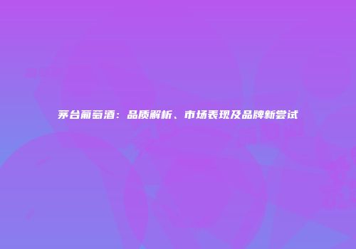 茅台葡萄酒：品质解析、市场表现及品牌新尝试