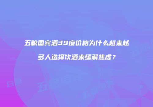 五粮国宾酒39度价格为什么越来越多人选择饮酒来缓解焦虑？