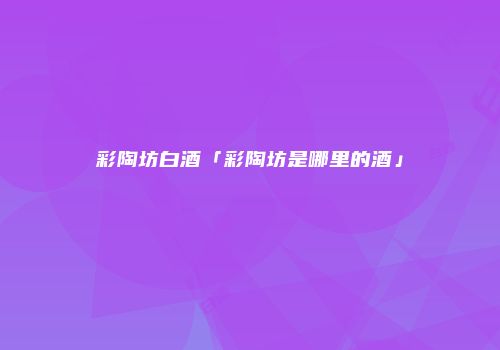 彩陶坊白酒「彩陶坊是哪里的酒」