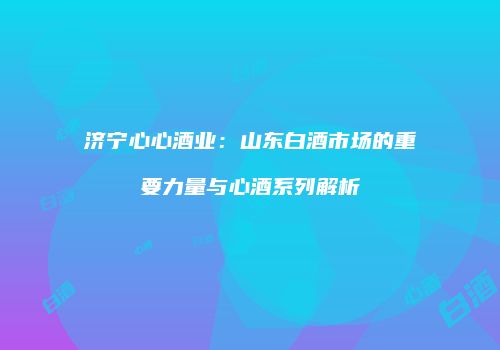 济宁心心酒业：山东白酒市场的重要力量与心酒系列解析