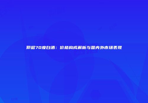 仰韶70度白酒：价格构成解析与国内外市场表现