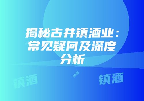 揭秘古井镇酒业：常见疑问及深度分析