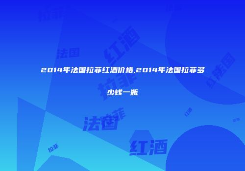 2014年法国拉菲红酒价格,2014年法国拉菲多少钱一瓶