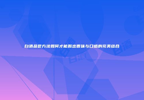 白酒品尝方法如何才能喝出香味与口感的完美结合