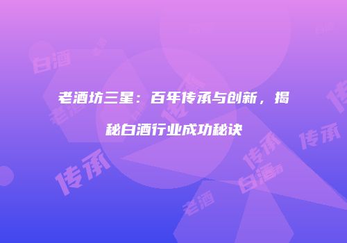 老酒坊三星：百年传承与创新，揭秘白酒行业成功秘诀