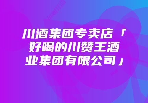 川酒集团专卖店「好喝的川赞王酒业集团有限公司」