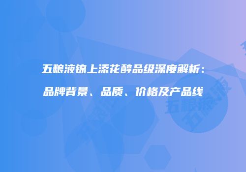 五粮液锦上添花醇品级深度解析：品牌背景、品质、价格及产品线