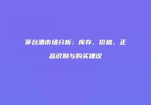 茅台酒市场分析：库存、价格、正品识别与购买建议