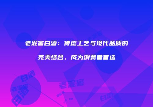 老泥窖白酒：传统工艺与现代品质的完美结合，成为消费者首选