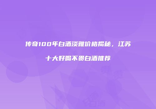 传奇100年白酒淡雅价格揭秘，江苏十大好喝不贵白酒推荐
