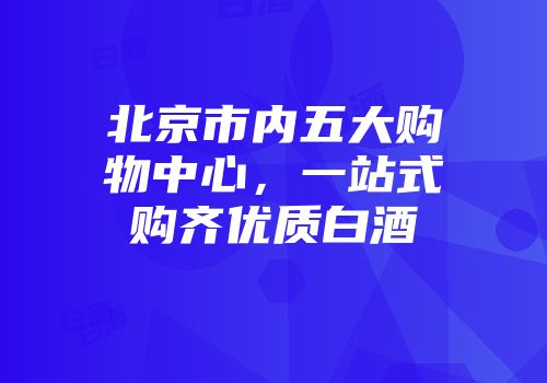 北京市内五大购物中心，一站式购齐优质白酒