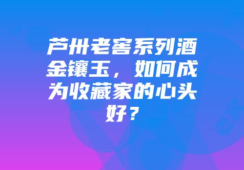 芦卅老窖系列酒金镶玉，如何成为收藏家的心头好？