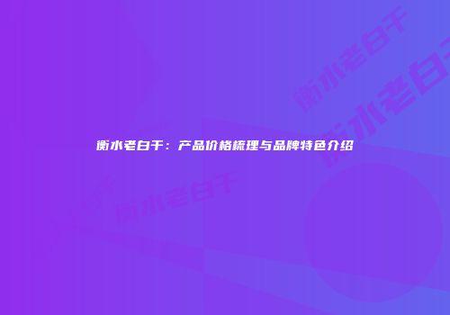 衡水老白干：产品价格梳理与品牌特色介绍