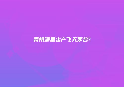 贵州哪里出产飞天茅台?