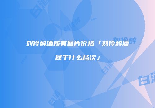 刘伶醉酒所有图片价格「刘伶醉酒属于什么档次」