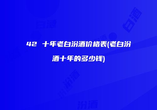 42 十年老白汾酒价格表(老白汾酒十年的多少钱)